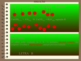 2 Cu  (s)   + O 2 (g)   + 2 H 2 O  (liq)      2 Cu(OH) 2 (s)   equação I Cu(OH) 2   (s)   +  CO 2 (g)      CuCO 3 (s)   + H 2 O  (liq)  equação II SOLUÇÃO 0 -2 +1 -2 0 +1 -2 +2 -2 +1 +2 -2 +1 +4 -2 +2 +4 -Como somente na equação I ocorre variação de Nox, somente ela é de óxido-redução. -O cobre sofre oxidação de 0    +2; portanto  provoca redução  no oxigênio. O cobre é  agente redutor , porque provoca redução. LETRA  B 
