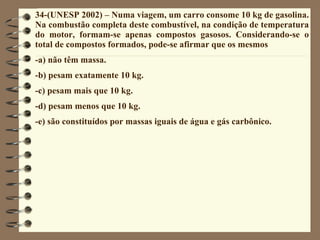 34-(UNESP 2002) – Numa viagem, um carro consome 10 kg de gasolina. Na combustão completa deste combustível, na condição de temperatura do motor, formam-se apenas compostos gasosos. Considerando-se o total de compostos formados, pode-se afirmar que os mesmos -a) não têm massa. -b) pesam exatamente 10 kg. -c) pesam mais que 10 kg. -d) pesam menos que 10 kg. -e) são constituídos por massas iguais de água e gás carbônico. 