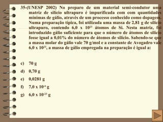 35-(UNESP 2002) No preparo de um material semi-condutor uma matriz de silício ultrapuro é impurificada com com quantidades mínimas de gálio, através de um processo conhecido como dopagem. Numa preparação típica, foi utilizada uma massa de 2,81 g de silício ultrapuro, contendo 6,0 x 10 23  átomos de Si. Nesta matriz, foi introduzido gálio suficiente para que o número de átomos de silício fosse igual a 0,01% do número de átomos de silício. Sabendo-se que a massa molar do gálio vale 70 g/mol e a constante de Avogadro vale 6,0 x 10 23 , a massa de gálio empregada na preparação é igual a: 70 g 0,70 g 0,0281 g 7,0 x 10 -4  g 6,0 x 10 -23  g 