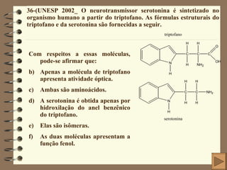 36-(UNESP 2002_ O neurotransmissor serotonina é sintetizado no organismo humano a partir do triptofano. As fórmulas estruturais do triptofano e da serotonina são fornecidas a seguir. Com respeitos a essas moléculas, pode-se afirmar que: Apenas a molécula de triptofano apresenta atividade óptica. Ambas são aminoácidos. A serotonina é obtida apenas por hidroxilação do anel benzênico do triptofano. Elas são isômeras. As duas moléculas apresentam a função fenol. 