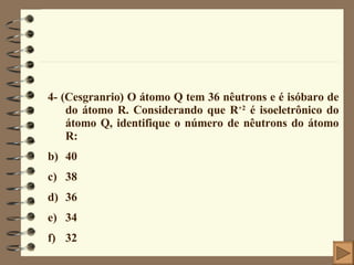 4- (Cesgranrio) O átomo Q tem 36 nêutrons e é isóbaro de do átomo R. Considerando que R +2  é isoeletrônico do átomo Q, identifique o número de nêutrons do átomo R: 40 38 36 34 32 