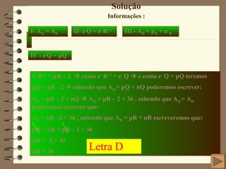 Solução Informações :  I- A Q  = A R II- e - Q = e -   R +2 III - A R  = p R  + n  R IV - e - Q = pQ   e -  R +2  = pR – 2    como e -  R +2  = e -  Q    e como e -  Q = pQ teremos pQ = pR –2    sabendo que A Q  = pQ + nQ poderemos escrever: A Q  = pR – 2 + nQ    A Q  = pR – 2 + 36 , sabendo que A Q  = A R  poderemos escrever que: A R  = pR –2 + 36 , sabendo que A R  = pR + nR escreveremos que: pR + nR = pR – 2 + 36 nR = -2 + 36 nR = 34 Letra D 