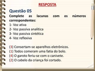 Questão 05
Complete as lacunas com os números
correspondentes:
1- Voz ativa
2- Voz passiva analítica
3- Voz passiva sintética
4- Voz reflexiva
(3) Consertam-se aparelhos eletrônicos.
(1) Todos comeram uma fatia do bolo.
(4) O garoto feriu-se com o canivete.
(2) O cabelo da criança foi cortado.
RESPOSTA
 