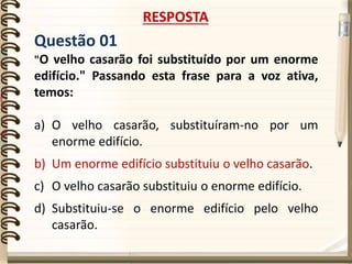 Questão 01
"O velho casarão foi substituído por um enorme
edifício." Passando esta frase para a voz ativa,
temos:
a) O velho casarão, substituíram-no por um
enorme edifício.
b) Um enorme edifício substituiu o velho casarão.
c) O velho casarão substituiu o enorme edifício.
d) Substituiu-se o enorme edifício pelo velho
casarão.
RESPOSTA
 