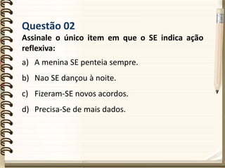 Questão 02
Assinale o único item em que o SE indica ação
reflexiva:
a) A menina SE penteia sempre.
b) Nao SE dançou à noite.
c) Fizeram-SE novos acordos.
d) Precisa-Se de mais dados.
 