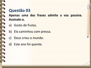 Questão 03
Apenas uma das frases admite a voz passiva.
Assinale-a.
a) Gosto de frutas.
b) Ela caminhou com pressa.
c) Deus criou o mundo.
d) Este ano foi quente.
 