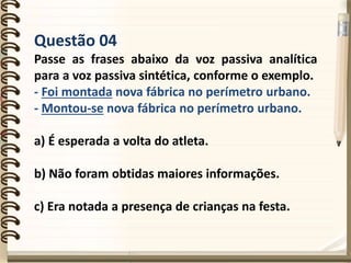 Questão 04
Passe as frases abaixo da voz passiva analítica
para a voz passiva sintética, conforme o exemplo.
- Foi montada nova fábrica no perímetro urbano.
- Montou-se nova fábrica no perímetro urbano.
a) É esperada a volta do atleta.
b) Não foram obtidas maiores informações.
c) Era notada a presença de crianças na festa.
 