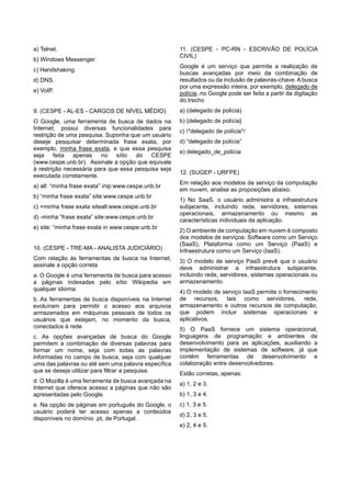 a) Telnet.
b) Windows Messenger.
c) Handshaking.
d) DNS.
e) VoIP.
9. (CESPE - AL-ES - CARGOS DE NÍVEL MÉDIO)
O Google, uma ferramenta de busca de dados na
Internet, possui diversas funcionalidades para
restrição de uma pesquisa. Suponha que um usuário
deseje pesquisar determinada frase exata, por
exemplo, minha frase exata, e que essa pesquisa
seja feita apenas no sítio do CESPE
(www.cespe.unb.br). Assinale a opção que equivale
à restrição necessária para que essa pesquisa seja
executada corretamente.
a) all: “minha frase exata” inip:www.cespe.unb.br
b) “minha frase exata” site:www.cespe.unb.br
c) +minha frase exata siteall:www.cespe.unb.br
d) -minha “frase exata” site:www.cespe.unb.br
e) site: “minha frase exata in www.cespe.unb.br
10. (CESPE - TRE-MA - ANALISTA JUDICIÁRIO)
Com relação às ferramentas de busca na Internet,
assinale a opção correta
a. O Google é uma ferramenta de busca para acesso
a páginas indexadas pelo sítio Wikipedia em
qualquer idioma.
b. As ferramentas de busca disponíveis na Internet
evoluíram para permitir o acesso aos arquivos
armazenados em máquinas pessoais de todos os
usuários que estejam, no momento da busca,
conectados à rede.
c. As opções avançadas de busca do Google
permitem a combinação de diversas palavras para
formar um nome, seja com todas as palavras
informadas no campo de busca, seja com qualquer
uma das palavras ou até sem uma palavra específica
que se deseja utilizar para filtrar a pesquisa.
d. O Mozilla é uma ferramenta de busca avançada na
Internet que oferece acesso a páginas que não são
apresentadas pelo Google.
e. Na opção de páginas em português do Google, o
usuário poderá ter acesso apenas a conteúdos
disponíveis no domínio .pt, de Portugal.
11. (CESPE - PC-RN - ESCRIVÃO DE POLÍCIA
CIVIL)
Google é um serviço que permite a realização de
buscas avançadas por meio da combinação de
resultados ou da inclusão de palavras-chave. A busca
por uma expressão inteira, por exemplo, delegado de
polícia, no Google pode ser feita a partir da digitação
do trecho
a) (delegado de polícia)
b) {delegado de polícia}
c) *delegado de polícia*/
d) “delegado de polícia”
e) delegado_de_polícia
12. (SUGEP - URFPE)
Em relação aos modelos de serviço da computação
em nuvem, analise as proposições abaixo.
1) No SaaS, o usuário administra a infraestrutura
subjacente, incluindo rede, servidores, sistemas
operacionais, armazenamento ou mesmo as
características individuais da aplicação.
2) O ambiente de computação em nuvem é composto
dos modelos de serviços: Software como um Serviço
(SaaS), Plataforma como um Serviço (PaaS) e
Infraestrutura como um Serviço (IaaS).
3) O modelo de serviço PaaS prevê que o usuário
deve administrar a infraestrutura subjacente,
incluindo rede, servidores, sistemas operacionais ou
armazenamento.
4) O modelo de serviço IaaS permite o fornecimento
de recursos, tais como servidores, rede,
armazenamento e outros recursos de computação,
que podem incluir sistemas operacionais e
aplicativos.
5) O PaaS fornece um sistema operacional,
linguagens de programação e ambientes de
desenvolvimento para as aplicações, auxiliando a
implementação de sistemas de software, já que
contém ferramentas de desenvolvimento e
colaboração entre desenvolvedores.
Estão corretas, apenas:
a) 1, 2 e 3.
b) 1, 3 e 4.
c) 1, 3 e 5.
d) 2, 3 e 5.
e) 2, 4 e 5.
 