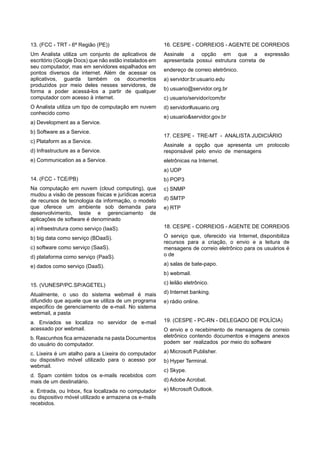 13. (FCC - TRT - 6ª Região (PE))
Um Analista utiliza um conjunto de aplicativos de
escritório (Google Docs) que não estão instalados em
seu computador, mas em servidores espalhados em
pontos diversos da internet. Além de acessar os
aplicativos, guarda também os documentos
produzidos por meio deles nesses servidores, de
forma a poder acessá-los a partir de qualquer
computador com acesso à internet.
O Analista utiliza um tipo de computação em nuvem
conhecido como
a) Development as a Service.
b) Software as a Service.
c) Plataform as a Service.
d) Infrastructure as a Service.
e) Communication as a Service.
14. (FCC - TCE/PB)
Na computação em nuvem (cloud computing), que
mudou a visão de pessoas físicas e jurídicas acerca
de recursos de tecnologia da informação, o modelo
que oferece um ambiente sob demanda para
desenvolvimento, teste e gerenciamento de
aplicações de software é denominado
a) infraestrutura como serviço (IaaS).
b) big data como serviço (BDaaS).
c) software como serviço (SaaS).
d) plataforma como serviço (PaaS).
e) dados como serviço (DaaS).
15. (VUNESP/PC.SP/AGETEL)
Atualmente, o uso do sistema webmail é mais
difundido que aquele que se utiliza de um programa
especifico de gerenciamento de e-mail. No sistema
webmail, a pasta
a. Enviados se localiza no servidor de e-mail
acessado por webmail.
b. Rascunhos fica armazenada na pasta Documentos
do usuário do computador.
c. Lixeira é um atalho para a Lixeira do computador
ou dispositivo móvel utilizado para o acesso por
webmail.
d. Spam contém todos os e-mails recebidos com
mais de um destinatário.
e. Entrada, ou Inbox, fica localizada no computador
ou dispositivo móvel utilizado e armazena os e-mails
recebidos.
16. CESPE - CORREIOS - AGENTE DE CORREIOS
Assinale a opção em que a expressão
apresentada possui estrutura correta de
endereço de correio eletrônico.
a) servidor:br.usuario.edu
b) usuario@servidor.org.br
c) usuario/servidor/com/br
d) servidor#usuario.org
e) usuario&servidor.gov.br
17. CESPE - TRE-MT - ANALISTA JUDICIÁRIO
Assinale a opção que apresenta um protocolo
responsável pelo envio de mensagens
eletrônicas na Internet.
a) UDP
b) POP3
c) SNMP
d) SMTP
e) RTP
18. CESPE - CORREIOS - AGENTE DE CORREIOS
O serviço que, oferecido via Internet, disponibiliza
recursos para a criação, o envio e a leitura de
mensagens de correio eletrônico para os usuários é
o de
a) salas de bate-papo.
b) webmail.
c) leilão eletrônico.
d) Internet banking.
e) rádio online.
19. (CESPE - PC-RN - DELEGADO DE POLÍCIA)
O envio e o recebimento de mensagens de correio
eletrônico contendo documentos e imagens anexos
podem ser realizados por meio do software
a) Microsoft Publisher.
b) Hyper Terminal.
c) Skype.
d) Adobe Acrobat.
e) Microsoft Outlook.
 