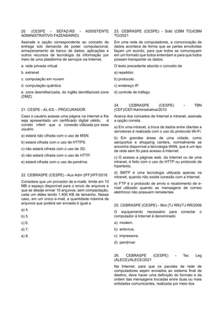 20. (CESPE - SEFAZ-RS - ASSISTENTE
ADMINISTRATIVO FAZENDÁRIO)
Assinale a opção correspondente ao conceito de
entrega sob demanda de poder computacional,
armazenamento de banco de dados, aplicações e
outros recursos de tecnologia da informação por
meio de uma plataforma de serviços via Internet.
a. rede privada virtual
b. extranet
c. computação em nuvem
d. computação quântica
e. zona desmilitarizada, do inglês demilitarized zone
(DMZ)
21. CESPE - AL-ES – PROCURADOR
Caso o usuário acesse uma página na internet e lhe
seja apresentado um certificado digital válido, é
correto inferir que a conexão utilizada por esse
usuário
a) estará não cifrada com o uso de MSN.
b) estará cifrada com o uso de HTTPS.
c) não estará cifrada com o uso de 3G.
d) não estará cifrada com o uso de HTTP.
e) estará cifrada com o uso de pendrive.
22. CEBRASPE (CESPE) - Aux Adm (IFF)/IFF/2018
Considere que um provedor de e-mails limite em 10
MB o espaço disponível para o envio de arquivos e
que se deseje enviar 10 arquivos, sem compactação,
cada um deles tendo 1.400 KB de tamanho. Nesse
caso, em um único e-mail, a quantidade máxima de
arquivos que poderá ser enviada é igual a
a) 4.
b) 5.
c) 6.
d) 7.
e) 8.
23. CEBRASPE (CESPE) - Sold (CBM TO)/CBM
TO/2021
Em uma rede de computadores, a comunicação de
dados acontece de forma que as partes envolvidas
façam um acordo, para que todos se comuniquem
em um formato que todos entendam e para que todos
possam transportar os dados.
O texto precedente aborda o conceito de
a) repetidor.
b) protocolo.
c) endereço IP.
d) controle de tráfego.
24. CEBRASPE (CESPE) - TBN
(CEF)/CEF/Administrativa/2010
Acerca dos conceitos de Internet e intranet, assinale
a opção correta.
a) Em uma intranet, a troca de dados entre clientes e
servidores é realizada com o uso do protocolo Wi-Fi.
b) Em grandes áreas de uma cidade, como
aeroportos e shopping centers, normalmente se
encontra disponível a tecnologia WAN, que é um tipo
de rede sem fio para acesso à Internet.
c) O acesso a páginas web, da Internet ou de uma
intranet, é feito com o uso do HTTP ou protocolo de
hipertexto.
d) SMTP é uma tecnologia utilizada apenas na
intranet, quando não existe conexão com a Internet.
e) FTP é o protocolo de envio e recebimento de e-
mail utilizado quando as mensagens de correio
eletrônico não possuem remetentes
25. CEBRASPE (CESPE) - Mot (TJ RR)/TJ RR/2006
O equipamento necessário para conectar o
computador à Internet é denominado
a) modem.
b) antivírus.
c) impressora.
d) pendriver.
26. CEBRASPE (CESPE) - Tec Leg
(ALECE)/ALECE/2021
Na Internet, para que os pacotes de rede de
computadores sejam enviados ao sistema final de
destino, deve haver uma definição do formato e da
ordem das mensagens trocadas entre duas ou mais
entidades comunicantes, realizada por meio dos
 