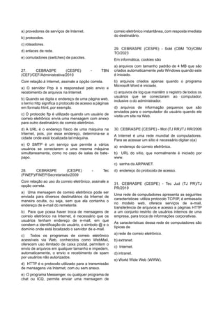 a) provedores de serviços de Internet.
b) protocolos.
c) roteadores.
d) enlaces de rede.
e) comutadores (switches) de pacotes.
27. CEBRASPE (CESPE) - TBN
(CEF)/CEF/Administrativa/2010
Com relação à Internet, assinale a opção correta.
a) O servidor Pop é o responsável pelo envio e
recebimento de arquivos na Internet.
b) Quando se digita o endereço de uma página web,
o termo http significa o protocolo de acesso a páginas
em formato html, por exemplo.
c) O protocolo ftp é utilizado quando um usuário de
correio eletrônico envia uma mensagem com anexo
para outro destinatário de correio eletrônico.
d) A URL é o endereço físico de uma máquina na
Internet, pois, por esse endereço, determina-se a
cidade onde está localizada tal máquina.
e) O SMTP é um serviço que permite a vários
usuários se conectarem a uma mesma máquina
simultaneamente, como no caso de salas de bate-
papo.
28. CEBRASPE (CESPE) - Tec
(FINEP)/FINEP/Secretariado/2009
Com relação ao uso do correio eletrônico, assinale a
opção correta.
a) Uma mensagem de correio eletrônico pode ser
enviada para diversos destinatários da Internet de
maneira oculta, ou seja, sem que ela contenha o
endereço de e-mail do remetente.
b) Para que possa haver troca de mensagens de
correio eletrônico na Internet, é necessário que os
usuários tenham endereço de e-mail, em que
constem a identificação do usuário, o símbolo @ e o
domínio onde está localizado o servidor de e-mail.
c) Todos os programas de correio eletrônico
acessíveis via Web, conhecidos como WebMail,
oferecem uso ilimitado de caixa postal, permitem o
envio de arquivos em qualquer tamanho e impedem,
automaticamente, o envio e recebimento de spam
por usuários não autorizados.
d) HTTP é o protocolo utilizado para a transmissão
de mensagens via Internet, com ou sem anexo.
e) O programa Messenger, ou qualquer programa de
chat ou ICQ, permite enviar uma mensagem de
correio eletrônico instantânea, com resposta imediata
do destinatário.
29. CEBRASPE (CESPE) - Sold (CBM TO)/CBM
TO/2023
Em informática, cookies são
a) arquivos com tamanho padrão de 4 MB que são
criados automaticamente pelo Windows quando este
é iniciado.
b) arquivos criados apenas quando o programa
Microsoft Word é iniciado.
c) arquivos de log que mantêm o registro de todos os
usuários que se conectaram ao computador,
inclusive o do administrador.
d) arquivos de informação pequenos que são
enviados para o computador do usuário quando ele
visita um site na Web.
30. CEBRASPE (CESPE) - Mot (TJ RR)/TJ RR/2006
A Internet é uma rede mundial de computadores.
Para se acessar um sítio é necessário digitar o(a)
a) endereço do correio eletrônico.
b) URL do sítio, que normalmente é iniciado por
www.
c) senha da ARPANET.
d) endereço do protocolo de acesso.
31. CEBRASPE (CESPE) - Tec Jud (TJ PR)/TJ
PR/2019
Uma rede de computadores apresenta as seguintes
características: utiliza protocolo TCP/IP, é embasada
no modelo web, oferece serviços de e-mail,
transferência de arquivos e acesso a páginas HTTP
a um conjunto restrito de usuários internos de uma
empresa, para troca de informações corporativas.
As características dessa rede de computadores são
típicas de
a) rede de correio eletrônico.
b) extranet.
c) Internet.
d) intranet.
e) World Wide Web (WWW).
 