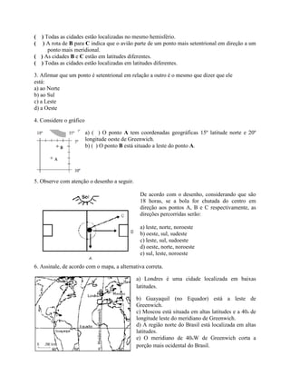 ( ) Todas as cidades estão localizadas no mesmo hemisfério.
( ) A rota de B para C indica que o avião parte de um ponto mais setentrional em direção a um
     ponto mais meridional.
( ) As cidades B e C estão em latitudes diferentes.
( ) Todas as cidades estão localizadas em latitudes diferentes.

3. Afirmar que um ponto é setentrional em relação a outro é o mesmo que dizer que ele
está:
a) ao Norte
b) ao Sul
c) a Leste
d) a Oeste

4. Considere o gráfico

                         a) ( ) O ponto A tem coordenadas geográficas 15º latitude norte e 20º
                         longitude oeste de Greenwich.
                         b) ( ) O ponto B está situado a leste do ponto A.




5. Observe com atenção o desenho a seguir.

                                               De acordo com o desenho, considerando que são
                                               18 horas, se a bola for chutada do centro em
                                               direção aos pontos A, B e C respectivamente, as
                                               direções percorridas serão:

                                               a) leste, norte, noroeste
                                               b) oeste, sul, sudeste
                                               c) leste, sul, sudoeste
                                               d) oeste, norte, noroeste
                                               e) sul, leste, noroeste

6. Assinale, de acordo com o mapa, a alternativa correta.

                                             a) Londres é uma cidade localizada em baixas
                                             latitudes.

                                             b) Guayaquil (no Equador) está a leste de
                                             Greenwich.
                                             c) Moscou está situada em altas latitudes e a 40o de
                                             longitude leste do meridiano de Greenwich.
                                             d) A região norte do Brasil está localizada em altas
                                             latitudes.
                                             e) O meridiano de 40oW de Greenwich corta a
                                             porção mais ocidental do Brasil.
 