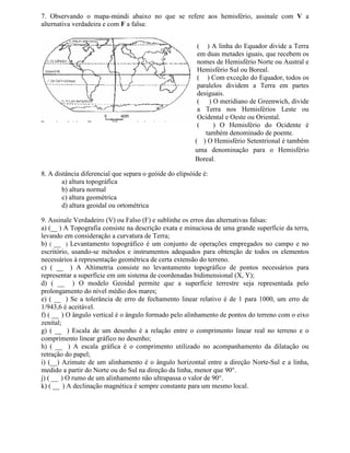 7. Observando o mapa-múndi abaixo no que se refere aos hemisfério, assinale com V a
alternativa verdadeira e com F a falsa:


                                                          ( ) A linha do Equador divide a Terra
                                                          em duas metades iguais, que recebem os
                                                          nomes de Hemisfério Norte ou Austral e
                                                          Hemisfério Sul ou Boreal.
                                                          ( ) Com exceção do Equador, todos os
                                                          paralelos dividem a Terra em partes
                                                          desiguais.
                                                          ( ) O meridiano de Greenwich, divide
                                                          a Terra nos Hemisférios Leste ou
                                                          Ocidental e Oeste ou Oriental.
                                                          (     ) O Hemisfério do Ocidente é
                                                             também denominado de poente.
                                                         ( ) O Hemisfério Setentrional é também
                                                         uma denominação para o Hemisfério
                                                         Boreal.

8. A distância diferencial que separa o geóide do elipsóide é:
        a) altura topográfica
        b) altura normal
        c) altura geométrica
        d) altura geoidal ou ortométrica

9. Assinale Verdadeiro (V) ou Falso (F) e sublinhe os erros das alternativas falsas:
a) (__ ) A Topografia consiste na descrição exata e minuciosa de uma grande superfície da terra,
levando em consideração a curvatura de Terra;
b) ( __ ) Levantamento topográfico é um conjunto de operações empregados no campo e no
escritório, usando-se métodos e instrumentos adequados para obtenção de todos os elementos
necessários à representação geométrica de certa extensão do terreno.
c) ( __ ) A Altimetria consiste no levantamento topográfico de pontos necessários para
representar a superfície em um sistema de coordenadas bidimensional (X, Y);
d) ( __ ) O modelo Geoidal permite que a superfície terrestre seja representada pelo
prolongamento do nível médio dos mares;
e) ( __ ) Se a tolerância de erro de fechamento linear relativo é de 1 para 1000, um erro de
1/943,6 é aceitável.
f) ( __ ) O ângulo vertical é o ângulo formado pelo alinhamento de pontos do terreno com o eixo
zenital;
g) ( __ ) Escala de um desenho é a relação entre o comprimento linear real no terreno e o
comprimento linear gráfico no desenho;
h) ( __ ) A escala gráfica é o comprimento utilizado no acompanhamento da dilatação ou
retração do papel;
i) (__) Azimute de um alinhamento é o ângulo horizontal entre a direção Norte-Sul e a linha,
medido a partir do Norte ou do Sul na direção da linha, menor que 90°.
j) ( __ ) O rumo de um alinhamento não ultrapassa o valor de 90°.
k) ( __ ) A declinação magnética é sempre constante para um mesmo local.
 