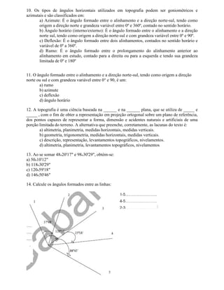 10. Os tipos de ângulos horizontais utilizados em topografia podem ser goniométricos e
azimutais e são classificados em:
       a) Azimute: É o ângulo formado entre o alinhamento e a direção norte-sul, tendo como
       origem a direção norte e grandeza variável entre 0º e 360º, contado no sentido horário.
       b) Ângulo horário (interno/externo): É o ângulo formado entre o alinhamento e a direção
       norte sul, tendo como origem a direção norte-sul e com grandeza variável entre 0º e 90º.
       c) Deflexão: É o ângulo formado entre dois alinhamentos, contados no sentido horário e
       variável de 0º a 360º.
       d) Rumo: É o ângulo formado entre o prolongamento do alinhamento anterior ao
       alinhamento em estudo, contado para a direita ou para a esquerda e tendo sua grandeza
       limitada de 0º e 180º


11. O ângulo formado entre o alinhamento e a direção norte-sul, tendo como origem a direção
norte ou sul e com grandeza variável entre 0° e 90, é um:
       a) rumo
       b) azimute
       c) deflexão
       d) ângulo horário

12. A topografia é uma ciência baseada na ______ e na ______ plana, que se utiliza de _____ e
_____ , com o fim de obter a representação em projeção ortogonal sobre um plano de referência,
dos pontos capazes de representar a forma, dimensão e acidentes naturais e artificiais de uma
porção limitada do terreno. A alternativa que preenche, corretamente, as lacunas do texto é:
       a) altimetria, planimetria, medidas horizontais, medidas verticais.
       b) geometria, trigonometria, medidas horizontais, medidas verticais.
       c) descrição, representação, levantamentos topográficos, nivelamentos.
       d) altimetria, planimetria, levantamentos topográficos, nivelamentos

13. Ao se somar 48o20'17" e 98o30'29", obtém-se:
a) 50o10'12"
b) 118o30'29"
c) 120o59'18"
d) 146o50'46"

14. Calcule os ângulos formados entre as linhas:
 
