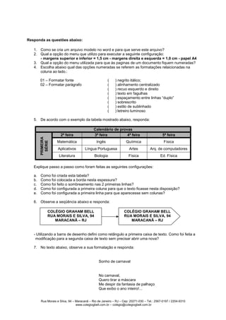 Responda as questões abaixo:

   1. Como se cria um arquivo modelo no word e para que serve este arquivo?
   2. Qual a opção do menu que utilizo para executar a seguinte configuração:
      - margens superior e inferior = 1,5 cm - margens direita e esquerda = 1,0 cm - papel A4
   3. Qual a opção do menu utilizada para que às paginas de um documento fiquem numeradas?
   4. Escolha abaixo qual das opções numeradas se referem as formatações relaicionadas na
      coluna ao lado.:

        01 – Formatar fonte                            (    ) negrito itálico;
        02 – Formatar parágrafo                        (    ) alinhamento centralizado
                                                       (    ) recuo esquerdo e direito
                                                       (    ) texto em fagulhas
                                                       (    ) espaçamento entre linhas “duplo”
                                                       (    ) sobrescrito
                                                       (    ) estilo de sublinhado
                                                       (    ) letreiro luminoso

   5. De acordo com o exemplo da tabela mostrado abaixo, responda:

                                             Calendário de provas
                      2ª feira               3ª feira          4ª feira                      5ª feira
        PRIMEIRA




                   Matemática                  Ingês                Quíimica                  Física
         SÉRIE




                    Aplicativos        Língua Portuguesa              Artes          Arq. de computadores
                    Literatura               Biologia                Física                 Ed. Física

   Explique passo a passo como foram feitas as seguintes configurações:

   a.   Como foi criada esta tabela?
   b.   Como foi colocada a borda nesta espessura?
   c.   Como foi feito o sombreamento nas 2 primeiras linhas?
   d.   Como foi configurada a primeira coluna para que o texto ficasse nesta disposição?
   e.   Como foi configurada a primeira linha para que aparecesse sem colunas?

   6. Observe a seqüência abaixo e responda:

               COLÉGIO GRAHAM BELL                                COLÉGIO GRAHAM BELL
               RUA MORAIS E SILVA, 94                             RUA MORAIS E SILVA, 94
                  MARACANÃ – RJ                                      MARACANÃ – RJ


   - Utilizando a barra de desenho defini como retângulo a primeira caixa de texto. Como foi feita a
    modificação para a segunda caixa de texto sem precisar abrir uma nova?

   7. No texto abaixo, observe a sua formatação e responda:


                                                Sonho de carnaval


                                                No carnaval,
                                                Quero tirar a máscara
                                                Me despir da fantasia de palhaço
                                                Que exibo o ano inteiro!...


        Rua Morais e Silva, 94 – Maracanã – Rio de Janeiro – RJ – Cep: 20271-030 – Tel.: 2567-0197 / 2204-9310
                                 www.colegiogbell.com.br – colégio@colegiogbell.com.br
 