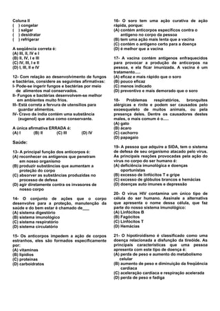 Coluna II                                          16- O soro tem uma ação curativa de ação
( ) congelar                                       rápida, porque:
( ) salgar                                         (A) contém anticorpos específicos contra o
( ) desidratar                                         antígeno no corpo da pessoa
( ) refrigerar                                     (B) tem uma ação mais lenta que a vacina
                                                   (C) contém o antígeno certo para a doença
A seqüência correta é:                             (D) é melhor que a vacina
(A) III, II, IV e I
(B) II, IV, I e III                                17- A vacina contém antígenos enfraquecidos
(C) IV, III, I e II                                para provocar a produção de anticorpos na
(D) I, III, II e IV                                pessoa, e ela ficar imunizada. A vacina é um
                                                   tratamento.....
12- Com relação ao desenvolvimento de fungos       (A) eficaz e mais rápido que o soro
e bactérias, considere as seguintes afirmativas:   (B) pouco eficaz
I- Pode-se ingerir fungos e bactérias por meio     (C) menos indicado
   de alimentos mal conservados.                   (D) preventivo e mais demorado que o soro
II- Fungos e bactérias desenvolvem-se melhor
    em ambientes muito frios.                      18-    Problemas     respiratórios, bronquites
III- Está correta a fervura de utensílios para     alérgicas e rinite e podem ser causados pelo
     guardar alimentos.                            exoesqueleto de muitos animais, ou pela
IV- Cravo da índia contém uma substância           presença deles. Dentre os causadores destes
     (eugenol) que atua como conservante.          males, o mais comum é o.....
                                                   (A) gato
A única afirmativa ERRADA é:                       (B) ácaro
(A) I      (B) II     (C) III      (D) IV          (C) cachorro
                                                   (D) papagaio
Saúde:
                                                   19- A pessoa que adquire a SIDA, tem o sistema
13- A principal função dos anticorpos é:           de defesa de seu organismo atacado pelo vírus.
(A) reconhecer os antígenos que penetram           As principais reações provocadas pela ação do
    em nosso organismo                             vírus no corpo do ser humano é:
(B) produzir substâncias que aumentam a            (A) deficiência imunológica e doenças
    proteção do corpo                                  oportunistas
(C) absorver as substâncias produzidas no          (B) excesso de linfócitos T e gripe
    processo de defesa                             (C) excesso de glóbulos brancos e hemácias
(D) agir diretamente contra os invasores de        (D) doenças auto imunes e depressão
    nosso corpo
                                                   20- O vírus HIV contamina um único tipo de
14- O conjunto de ações que o corpo                célula do ser humano. Assinale a alternativa
desenvolve para a proteção, manutenção da          que apresenta o nome dessa célula, que faz
saúde e do bem estar é chamado de___               parte do nosso sistema imunológico:
(A) sistema digestório                             (A) Linfócitos B
(B) sistema imunológico                            (B) Fagócitos
(C) sistema respiratório                           (C) Linfócitos T
(D) sistema circulatório                           (D) Hemácias

15- Os anticorpos impedem a ação de corpos         21- O hipotiroidismo é classificado como uma
estranhos, eles são formados específicamente       doença relacionada a disfunção da tireóide. As
por:                                               principais características que uma pessoa
(A) vitaminas                                      apresenta com este tipo de doença é:
(B) lipídios                                       (A) perda de peso e aumento do metabolismo
(C) proteínas                                         celular
(D) carboidratos                                   (B) aumento de peso e diminuição da freqüência
                                                       cardíaca
                                                   (C) aceleração cardíaca e respiração acelerada
                                                   (D) perda de peso e fadiga
 