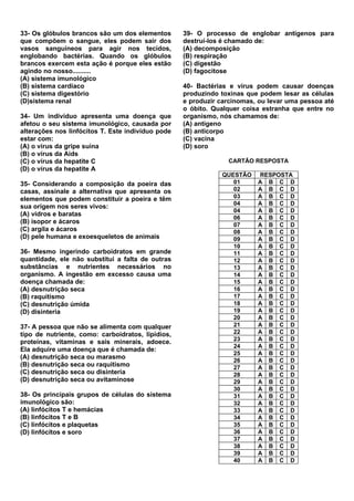 33- Os glóbulos brancos são um dos elementos       39- O processo de englobar antígenos para
que compõem o sangue, eles podem sair dos          destruí-los é chamado de:
vasos sanguíneos para agir nos tecidos,            (A) decomposição
englobando bactérias. Quando os glóbulos           (B) respiração
brancos exercem esta ação é porque eles estão      (C) digestão
agindo no nosso..........                          (D) fagocitose
(A) sistema imunológico
(B) sistema cardíaco                               40- Bactérias e vírus podem causar doenças
(C) sistema digestório                             produzindo toxinas que podem lesar as células
(D)sistema renal                                   e produzir carcinomas, ou levar uma pessoa até
                                                   o óbito. Qualquer coisa estranha que entre no
34- Um indivíduo apresenta uma doença que          organismo, nós chamamos de:
afetou o seu sistema imunológico, causada por      (A) antígeno
alterações nos linfócitos T. Este indivíduo pode   (B) anticorpo
estar com:                                         (C) vacina
(A) o vírus da gripe suína                         (D) soro
(B) o vírus da Aids
(C) o vírus da hepatite C                                       CARTÃO RESPOSTA
(D) o vírus da hepatite A
                                                              QUESTÃO    RESPOSTA
35- Considerando a composição da poeira das                      01      A B C D
casas, assinale a alternativa que apresenta os                   02      A B C D
elementos que podem constituir a poeira e têm                    03      A B C D
                                                                 04      A B C D
sua origem nos seres vivos:
                                                                 04      A B C D
(A) vidros e baratas
                                                                 06      A B C D
(B) isopor e ácaros                                              07      A B C D
(C) argila e ácaros                                              08      A B C D
(D) pele humana e exoesqueletos de animais                       09      A B C D
                                                                 10      A B C D
36- Mesmo ingerindo carboidratos em grande                       11      A B C D
quantidade, ele não substitui a falta de outras                  12      A B C D
substâncias e nutrientes necessários no                          13      A B C D
organismo. A ingestão em excesso causa uma                       14      A B C D
doença chamada de:                                               15      A B C D
(A) desnutrição seca                                             16      A B C D
(B) raquitismo                                                   17      A B C D
(C) desnutrição úmida                                            18      A B C D
(D) disinteria                                                   19      A B C D
                                                                 20      A B C D
37- A pessoa que não se alimenta com qualquer                    21      A B C D
tipo de nutriente, como: carboidratos, lipídios,                 22      A B C D
                                                                 23      A B C D
proteínas, vitaminas e sais minerais, adoece.
                                                                 24      A B C D
Ela adquire uma doença que é chamada de:
                                                                 25      A B C D
(A) desnutrição seca ou marasmo
                                                                 26      A B C D
(B) desnutrição seca ou raquitismo                               27      A B C D
(C) desnutrição seca ou disinteria                               28      A B C D
(D) desnutrição seca ou avitaminose                              29      A B C D
                                                                 30      A B C D
38- Os principais grupos de células do sistema                   31      A B C D
imunológico são:                                                 32      A B C D
(A) linfócitos T e hemácias                                      33      A B C D
(B) linfócitos T e B                                             34      A B C D
(C) linfócitos e plaquetas                                       35      A B C D
(D) linfócitos e soro                                            36      A B C D
                                                                 37      A B C D
                                                                 38      A B C D
                                                                 39      A B C D
                                                                 40      A B C D
 