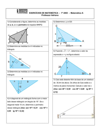    EXERCÍCIOS DE MATEMÁTICA  -  1º ANO  -  Matemática AProfessor Adriano<br />1) Considerando a figura, determine as medidas de a, b, c e o perímetro do trapézio MNPQ:2) Determine as medidas b e h indicadas no triângulo: 3) Determine as medidas a e n indicadas no triângulo: 4) A diagonal de um retângulo forma com o maior lado desse retângulo um ângulo de 18°. Se a diagonal mede 10 cm, determine o perímetro desse retângulo (Use: sen 18° = 0,31    cos 18° = 0,95    tg 18° = 0,32)5) Determine x, y e CD:6) Fazendo , determine o valor da expressão x + y na figura abaixo:7) Caio está distante 40m da base de um obelisco de  30,4m de altura. Os olhos de Caio estão a x metros do plano horizontal. Calcule o valor de x (Use: sen 36° = 0,58    cos 36° = 0,80    tg 36° = 0,72)8) Determine o valor de x:9) Considerando que BC = cm e AB = 16 cm. Determine o valor de x:10) Determine o valor de cos N:11) No triangulo DEF, o . Determine o valor de x<br />