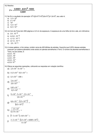 10) Resolva:




                                                5       -4   6   -2   4
11) Se R é o resultado da operação 10 +[(2x10 x10 )/(4x10 )]+1,5x10 , seu valor é:
                5
    a) 1,2 × 10
              5
    b) 2 × 10
          4
    c) 10
                -4
    d) 1,0 × 10
                -4
    e) 5,0 × 10

12) Um livro de Física tem 800 páginas e 4,0 cm de espessura. A espessura de uma folha do livro vale, em milímetros:
   a) 2,5 . 10
   b) b) 5,0 . 10
   c) c) 1,0 . 10
   d) d) 1,5 . 10
   e) 2,0 . 10

13) A nossa galáxia, a Via Láctea, contém cerca de 400 bilhões de estrelas. Suponha que 0,05% dessas estrelas
    possuam um sistema planetário onde exista um planeta semelhante à Terra. O número de planetas semelhantes à
    Terra, na Via Láctea, é:
                4
    a) 2,0 . 10
                6
    b) 2,0 . 10
                8
    c) 2,0 . 10
                11
    d) 2,0 . 10
               12
    e) 2,0. 10

14) Efetue as seguintes operações, colocando as respostas em notação científica:
   a) 2,510 7  4 10 3 

   b) 11,5 10 6  0,5  10 4 

   c) 1,5  10 6  100 

        2,4  1012
   d)              
        3,0  1010

        1,05  10 7
   e)                
         0,5  10 4

        9  10 9  5  10 6  2,5  10 6
   f)                                      
                   1,0  10 20

   g)
                        
        6,6  10 11  1,5  10 20     
                                       2

                                            
               0,5  10   6 2



          3,5  10 9
   h)                 
         1,75  10 7

   i)   7  3 10   4,9 10 
                  2                   3



        3  2  10  1,5  10  0,005  10 
                  10              6                8
   j)                                         
                            6  10 8
 