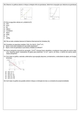 26) Observe os gráficos abaixo e indique a relação entre as grandezas, determine a equação que relaciona as grandezas.




27)   De os seguintes valores em unidade de SI.
a)    7km
b)    5min
c)    8h
d)    580cm
e)    15.000mm
f)    85cm
g)    600g
h)    4t
i)    3200g

28) Cite as sete unidades básicas do Sistema Internacional de Unidades (SI).
                                                            2
29) Considere as seguintes medidas: 5,8m; 9s; 4km/h; 12cm e 4.
a. Qual o nome das unidades em que estão expressas?
b. Qual o nome da grandeza a que essas unidades se referem?
                                                    7
30) Numa campanha nacional de vacinação, 1,0x10 crianças foram atendidas e receberam duas gotas de vacina cada
                                                                  3
    uma. Suponha serem necessárias 20 gotas para preencher 1,0 cm , qual é, em litros, o volume de vacina usado
    nessa campanha?

31) Com base no gráfico, assinale a alternativa cuja equação descreve, corretamente, a velocidade do objeto, em função
    do tempo.




  a)    v(t) = 5 + t
  b)    v(t) = 5 – t
  c)    v(t) =3 + 2t
  d)    v(t) = 5 – 2t
  e)    v(t) =-5 + 5t

32) Com base no gráfico da questão anterior indique a inclinação da reta e a constante de proporcionalidade.
 