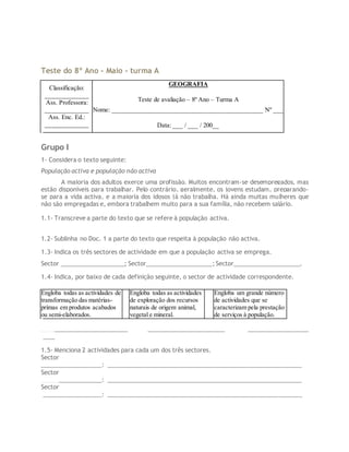 Teste do 8º Ano - Maio - turma A
Classificação:
_____________
Ass. Professora:
_____________
Ass. Enc. Ed.:
_____________
GEOGRAFIA
Teste de avaliação – 8º Ano – Turma A
Nome: _____________________________________________ Nº ___
Data: ___ / ___ / 200__
Grupo I
1- Considera o texto seguinte:
População activa e população não activa
A maioria dos adultos exerce uma profissão. Muitos encontram-se desempregados, mas
estão disponíveis para trabalhar. Pelo contrário, geralmente, os jovens estudam, preparando-
se para a vida activa, e a maioria dos idosos já não trabalha. Há ainda muitas mulheres que
não são empregadas e, embora trabalhem muito para a sua família, não recebem salário.
1.1- Transcreve a parte do texto que se refere à população activa.
1.2- Sublinha no Doc. 1 a parte do texto que respeita à população não activa.
1.3- Indica os três sectores de actividade em que a população activa se emprega.
Sector ___________________; Sector____________________; Sector____________________.
1.4- Indica, por baixo de cada definição seguinte, o sector de actividade correspondente.
Engloba todas as actividades de
transformação das matérias-
primas em produtos acabados
ou semi-elaborados.
Engloba todas as actividades
de exploração dos recursos
naturais de origem animal,
vegetal e mineral.
Engloba um grande número
de actividades que se
caracterizam pela prestação
de serviços à população.
__________________________ _______________________ __________________
____
1.5- Menciona 2 actividades para cada um dos três sectores.
Sector
__________________: ___________________________________________________________
Sector
__________________: ___________________________________________________________
Sector
__________________: ___________________________________________________________
 