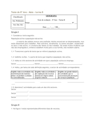 Teste do 8º Ano - Maio - turma B
Classificação:
_____________
Ass. Professora:
_____________
Ass. Enc. Ed.:
_____________
GEOGRAFIA
Teste de avaliação – 8º Ano – Turma B
Nome: _____________________________________________ Nº ___
Data: ___ / ___ / 200__
Grupo I
1- Considera o texto seguinte:
População activa e população não activa
A maioria dos adultos exerce uma profissão. Muitos encontram-se desempregados, mas
estão disponíveis para trabalhar. Pelo contrário, geralmente, os jovens estudam, preparando-
se para a vida activa, e a maioria dos idosos já não trabalha. Há ainda muitas mulheres que
não são empregadas e, embora trabalhem muito para a sua família, não recebem salário.
1.1- Transcreve a parte do texto que se refere à população activa.
1.2- Sublinha no Doc. 1 a parte do texto que respeita à população não activa.
1.3- Indica os três sectores de actividade em que a população activa se emprega.
Sector ___________________; Sector____________________; Sector____________________.
1.4- Indica, por baixo de cada definição seguinte, o sector de actividade correspondente.
Engloba todas as actividades de
transformação das matérias-
primas em produtos acabados
ou semi-elaborados.
Engloba todas as actividades
de exploração dos recursos
naturais de origem animal,
vegetal e mineral.
Engloba um grande número
de actividades que se
caracterizam pela prestação
de serviços à população.
__________________________ _______________________ __________________
____
1.5- Menciona 2 actividades para cada um dos três sectores.
Sector
__________________: ___________________________________________________________
Sector
__________________: ___________________________________________________________
Sector
__________________: ___________________________________________________________
Grupo II
1- Na figura 1 estão representados diferentes tipos de recursos.
 