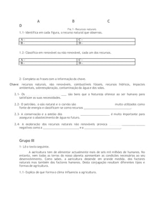 A B C
D
Fig.1- Recursos naturais
1.1- Identifica em cada figura, o recurso natural que observas.
A – C –
B – D –
1.2- Classifica em renovável ou não renovável, cada um dos recursos.
A – C –
B – D –
2- Completa as frases com a informação da chave.
Chave: recursos naturais, não renováveis, combustíveis fósseis, recursos hídricos, impactes
ambientais, sobreexploração, contaminação da água e dos solos.
2.1- Os __________________________ são bens que a Natureza oferece ao ser humano para
satisfazer as suas necessidades.
2.2- O petróleo, o gás natural e o carvão são ________________________ muito utilizados como
fonte de energia e classificam-se como recursos ______________________________.
2.3- A conservação e a gestão dos ______________________________ é muito importante para
assegurar o abastecimento de água no futuro.
2.4- A exploração dos recursos naturais não renováveis provoca _______________________
negativos como a _______________________e a _______________________.
Grupo III
1- Lê o texto seguinte.
A agricultura tem de alimentar actualmente mais de seis mil milhões de humanos. No
entanto, nem todas as terras do nosso planeta apresentam as condições necessárias ao seu
desenvolvimento. Como sabes, a agricultura depende em grande medida, dos factores
naturais mas também dos factores humanos. Desta conjugação resultam diferentes tipos e
formas de agricultura.
1.1- Explica de que forma o clima influencia a agricultura.
 