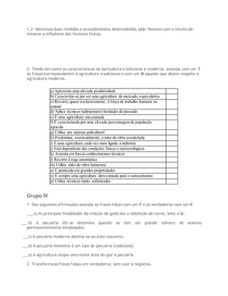 1.2- Menciona duas medidas e procedimentos desenvolvidos pelo Homem com o intuito de
minorar a influência dos factores físicos.
2- Tendo em conta as características da agricultura tradicional e moderna, assinala com um T
as frases correspondentes à agricultura tradicional e com um M aquelas que dizem respeito à
agricultura moderna.
a) Apresenta uma elevada produtividade
b) Caracteriza-se por ser uma agricultura de mercado, especulativa
c) Recorre,quase exclusivamente, à força de trabalho humana ou
animal
d) Aplica técnicas rudimentares herdadas do passado
e) É uma agricultura mecanizada
f) É caracterizada por uma elevada percentagem de população
agrícola
g) Utiliza um sistema policultural
h) Predomina, essencialmente, a mão-de-obra assalariada
i) É uma agricultura cada vez mais ligada à indústria
j) Está dependente das condições físicas e meteorológicas
k) Assenta em fracos conhecimentos técnicos
l) Recorre à rega automática
m) Utiliza mão-de-obra numerosa
n) É praticada em grandes propriedades
o) É sempre uma agricultura direccionada para o autoconsumo
p) Utiliza técnicas muito sofisticadas
Grupo IV
1- Das seguintes afirmações assinala as frases falsas com um F e as verdadeiras com um V.
___a) As principais finalidades da criação de gado são a obtenção de carne, leite e lã.
___b) A pecuária diz-se extensiva quando se tem um grande número de animais
permanentemente estabulados.
___c) A pecuária moderna destina-se ao auto-consumo.
___d) A pecuária intensiva é um tipo de pecuária tradicional.
___e) A agricultura ocupa uma maior área do que a pecuária.
2- Transformaas frases falsas em verdadeiras, sem usar a negativa.
 