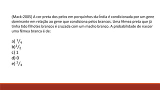 (Mack-2005) A cor preta dos pelos em porquinhos-da-Índia é condicionada por um gene
dominante em relação ao gene que condiciona pelos brancos. Uma fêmea preta que já
tinha tido filhotes brancos é cruzada com um macho branco. A probabilidade de nascer
uma fêmea branca é de:

a) 1 4
b)1 2
c) 1
d) 0
e) 3 4

 