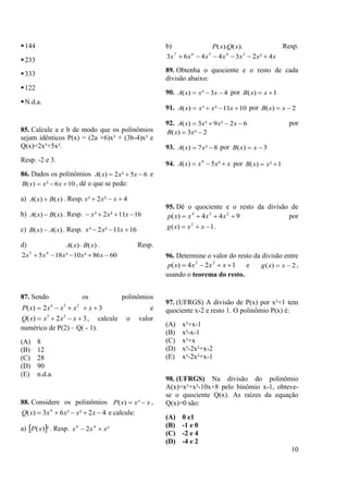 10
144
233
333
122
N.d.a.
85. Calcule a e b de modo que os polinômios
sejam idênticos P(x) = (2a +6)x³ + (3b-4)x² e
Q(x)=2x³+5x².
Resp. -2 e 3.
86. Dados os polinômios 65²2)(  xxxA e
106³)(  xxxB , dê o que se pede:
a) )()( xBxA  . Resp. 4²2³  xxx
b) )()( xBxA  . Resp. 1611²2³  xxx
c) )()( xAxB  . Resp. 1611²2³  xxx
d) )()( xBxA  . Resp.
6086²10³1852 45
 xxxxx
87. Sendo os polinômios
32)( 234
 xxxxxP e
32)( 23
 xxxxQ , calcule o valor
numérico de P(2) – Q( - 1).
(A) 8
(B) 12
(C) 28
(D) 90
(E) n.d.a.
88. Considere os polinômios xxxP  ³)( ,
42²³63)( 4
 xxxxxQ e calcule:
a)  ²)(xP . Resp. ²2 46
xxx 
b) ).().( xQxP Resp.
xxxxxxx 4²234463 34567

89. Obtenha o quociente e o resto de cada
divisão abaixo:
90. 43²)(  xxxA por 1)(  xxB
91. 1011²³)(  xxxxA por 2)(  xxB
92. 62²9³3)(  xxxxA por
2²3)(  xxB
93. 8²7)(  xxA por 3)(  xxB
94. xxxxA  ²5)( 4
por 1²)(  xxB
95. Dê o quociente e o resto da divisão de
944)( 234
 xxxxp por
1)( 2
 xxxg .
96. Determine o valor do resto da divisão entre
124)( 23
 xxxxp e 2)(  xxg ,
usando o teorema do resto.
97. (UFRGS) A divisão de P(x) por x²+1 tem
quociente x-2 e resto 1. O polinômio P(x) é:
(A) x²+x-1
(B) x²-x-1
(C) x²+x
(D) x³-2x²+x-2
(E) x³-2x²+x-1
98. (UFRGS) Na divisão do polinômio
A(x)=x³+x²-10x+8 pelo binômio x-1, obteve-
se o quociente Q(x). As raízes da equação
Q(x)=0 são:
(A) 0 e1
(B) -1 e 0
(C) -2 e 4
(D) -4 e 2
 