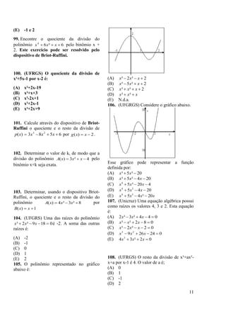 11
(E) -1 e 2
99. Encontre o quociente da divisão do
polinômio 6²64
 xxx pelo binômio x +
2. Este exercício pode ser resolvido pelo
dispositivo de Briot-Ruffini.
100. (UFRGS) O quociente da divisão de
x³+5x-1 por x-2 é:
(A) x²+2x-19
(B) x²+x+3
(C) x²-2x+1
(D) x²+2x-1
(E) x²+2x+9
101. Calcule através do dispositivo de Briot-
Ruffini o quociente e o resto da divisão de
6583)( 23
 xxxxp por 2)(  xxg .
102. Determinar o valor de k, de modo que a
divisão do polinômio 4²3)(  xxxA pelo
binômio x+k seja exata.
103. Determinar, usando o dispositivo Briot-
Ruffini, o quociente e o resto da divisão do
polinômio 8²3³4)(  xxxA por
1)(  xxB
104. (UFGRS) Uma das raízes do polinômio
0189²2³  xxx é -2. A soma das outras
raízes é:
(A) -2
(B) -1
(C) 0
(D) 1
(E) 2
105. O polinômio representado no gráfico
abaixo é:
(A) 2²2³  xxx
(B) 2²5³  xxx
(C) 2²³  xxx
(D) xxx  ²³
(E) N.d.a.
106. (UFGRGS) Considere o gráfico abaixo.
Esse gráfico pode representar a função
definida por:
(A) 20²5³  xx
(B) 204²5³  xxx
(C) 420³54
 xxx
(D) 2045 34
 xxx
(E) xxxx 20²45 34

107. (Unicruz) Uma equação algébrica possui
como raízes os valores 4, 3 e 2. Esta equação
é:
(A) 044²3³2  xxx
(B) 082²³  xxx
(C) 02²2³  xxx
(D) 024269 23
 xxx
(E) 02²34 3
 xxx
108. (UFRGS) O resto da divisão de x³+ax²-
x+a por x-1 é 4. O valor de a é;
(A) 0
(B) 1
(C) -1
(D) 2
 
