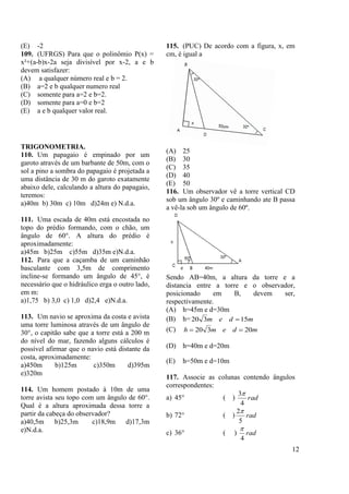 12
(E) -2
109. (UFRGS) Para que o polinômio P(x) =
x²+(a-b)x-2a seja divisível por x-2, a e b
devem satisfazer:
(A) a qualquer número real e b = 2.
(B) a=2 e b qualquer numero real
(C) somente para a=2 e b=2.
(D) somente para a=0 e b=2
(E) a e b qualquer valor real.
TRIGONOMETRIA.
110. Um papagaio é empinado por um
garoto através de um barbante de 50m, com o
sol a pino a sombra do papagaio é projetada a
uma distância de 30 m do garoto exatamente
abaixo dele, calculando a altura do papagaio,
teremos:
a)40m b) 30m c) 10m d)24m e) N.d.a.
111. Uma escada de 40m está encostada no
topo do prédio formando, com o chão, um
ângulo de 60°. A altura do prédio é
aproximadamente:
a)45m b)25m c)55m d)35m e)N.d.a.
112. Para que a caçamba de um caminhão
basculante com 3,5m de comprimento
incline-se formando um ângulo de 45°, é
necessário que o hidráulico erga o outro lado,
em m:
a)1,75 b) 3,0 c) 1,0 d)2,4 e)N.d.a.
113. Um navio se aproxima da costa e avista
uma torre luminosa através de um ângulo de
30°, o capitão sabe que a torre está a 200 m
do nível do mar, fazendo alguns cálculos é
possível afirmar que o navio está distante da
costa, aproximadamente:
a)450m b)125m c)350m d)395m
e)320m
114. Um homem postado à 10m de uma
torre avista seu topo com um ângulo de 60°.
Qual é a altura aproximada dessa torre a
partir da cabeça do observador?
a)40,5m b)25,3m c)18,9m d)17,3m
e)N.d.a.
115. (PUC) De acordo com a figura, x, em
cm, é igual a
(A) 25
(B) 30
(C) 35
(D) 40
(E) 50
116. Um observador vê a torre vertical CD
sob um ângulo 30º e caminhando ate B passa
a vê-la sob um ângulo de 60º.
Sendo AB=40m, a altura da torre e a
distancia entre a torre e o observador,
posicionado em B, devem ser,
respectivamente.
(A) h=45m e d=30m
(B) h= mdem 15320 
(C) mdemh 20320 
(D) h=40m e d=20m
(E) h=50m e d=10m
117. Associe as colunas contendo ângulos
correspondentes:
a) 45° ( ) rad
4
3
b) 72° ( ) rad
5
2
c) 36° ( ) rad
4

 
