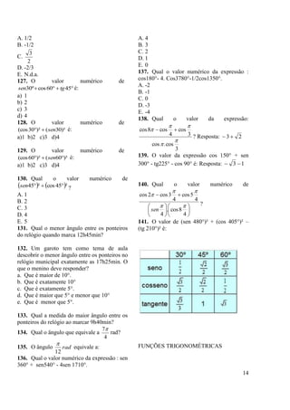 14
A. 1/2
B. -1/2
C.
2
3
D. -2/3
E. N.d.a.
127. O valor numérico de
 4560cosº30 tgsen é:
a) 1
b) 2
c) 3
d) 4
128. O valor numérico de
)²30()²30(cos sen é:
a)1 b)2 c)3 d)4
129. O valor numérico de
)²60()²60(cos  sen é:
a)1 b)2 c)3 d)4
130. Qual o valor numérico de
   ²45cos²45 sen ?
A. 1
B. 2
C. 3
D. 4
E. 5
131. Qual o menor ângulo entre os ponteiros
do relógio quando marca 12h45min?
132. Um garoto tem como tema de aula
descobrir o menor ângulo entre os ponteiros no
relógio municipal exatamente as 17h25min. O
que o menino deve responder?
a. Que é maior de 10°.
b. Que é exatamente 10°
c. Que é exatamente 5°.
d. Que é maior que 5° e menor que 10°
e. Que é menor que 5°.
133. Qual a medida do maior ângulo entre os
ponteiros do relógio ao marcar 9h40min?
134. Qual o ângulo que equivale a
4
7
rad?
135. O ângulo rad
12

equivale a:
136. Qual o valor numérico da expressão : sen
360° + sen540° - 4sen 1710°.
A. 4
B. 3
C. 2
D. 1
E. 0
137. Qual o valor numérico da expressão :
cos180°- 4. Cos3780°-1/2cos1350°.
A. -2
B. -1
C. 0
D. -3
E. -4
138. Qual o valor da expressão:
3
cos.cos
3
cos
4
cos8cos



 
? Resposta: 23
139. O valor da expressão cos 150° + sen
300° - tg225° - cos 90° é: Resposta: 13 
140. Qual o valor numérico de













4
8cos.
4
4
5cos
4
3cos2cos



sen
?
141. O valor de (sen 480°)² + (cos 405°)² –
(tg 210°)² é:
FUNÇÕES TRIGONOMÉTRICAS
 