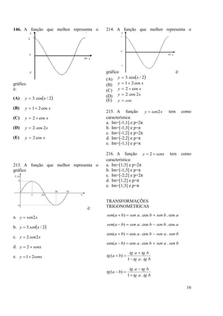 16
146. A função que melhor representa o
gráfico
é:
(A)  2/cos.3 xy 
(B) xy cos21
(C) xy cos2 
(D) xy 2cos.2
(E) xy cos2
213. A função que melhor representa o
gráfico
é:
a. xseny 2
b.  2/.3 xseny 
c. xseny 2.2
d. senxy  2
e. senxy 21
214. A função que melhor representa o
gráfico é:
(A)  2/cos.3 xy 
(B) xy cos21
(C) xy cos2 
(D) xy 2cos.2
(E) coxy 
215. A função xseny 2 tem como
característica:
a. Im=[-1;1] e p=2π
b. Im=[-1;3] e p=π
c. Im=[-1;2] e p=2π
d. Im=[-2;2] e p=π
e. Im=[-1;1] e p=π
216. A função senxy  2 tem como
característica:
a. Im=[1;3] e p=2π
b. Im=[-1;3] e p=π
c. Im=[-2;2] e p=2π
d. Im=[1;2] e p=π
e. Im=[1;3] e p=π
TRANSFORMAÇÕES
TRIGONOMÉTRICAS
absenbasenbasen cos.cos.)( 
absenbasenbasen cos.cos.)( 
bsenasenbaba .cos.cos)cos( 
bsenasenbaba .cos.cos)cos( 
btgatg
btgatg
batg
.1
)(



btgatg
btgatg
batg
.1
)(



 