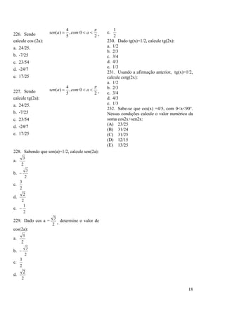 18
226. Sendo 2
0,
5
4
)(

 acomasen ,
calcule cos (2a):
a. 24/25.
b. -7/25
c. 23/54
d. -24/7
e. 17/25
227. Sendo 2
0,
5
4
)(

 acomasen ,
calcule tg(2a):
a. 24/25.
b. -7/25
c. 23/54
d. -24/7
e. 17/25
228. Sabendo que sen(a)=1/2, calcule sen(2a):
a.
2
3
b.
2
3

c.
2
3
d.
2
2
e.
2
1

229. Dado cos a =
2
3
, determine o valor de
cos(2a):
a.
2
3
b.
2
3

c.
2
3
d.
2
2
e.
2
1
230. Dado tg(x)=1/2, calcule tg(2x):
a. 1/2
b. 2/3
c. 3/4
d. 4/3
e. 1/3
231. Usando a afirmação anterior, tg(x)=1/2,
calcule cotg(2x):
a. 1/2
b. 2/3
c. 3/4
d. 4/3
e. 1/3
232. Sabe-se que cos(x) =4/5, com 0<x<90°.
Nessas condições calcule o valor numérico da
soma cos2x+sen2x:
(A) 23/25
(B) 31/24
(C) 31/25
(D) 12/15
(E) 13/25
 