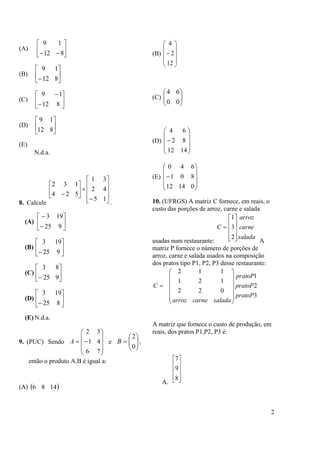2
(A) 





 812
19
(B) 





 812
19
(C) 







812
19
(D) 





812
19
(E)
N.d.a.
8. Calcule


















15
42
31
524
132
.
(A) 







925
193
(B) 





 925
193
(C) 





 925
83
(D) 





 825
193
(E) N.d.a.
9. (PUC) Sendo











76
41
32
A e 






0
2
B ,
então o produto A.B é igual a:
(A)  1486
(B)











12
2
4
(C) 





00
64
(D)











1412
82
64
(E)











01412
801
640
10. (UFRGS) A matriz C fornece, em reais, o
custo das porções de arroz, carne e salada
usadas num restaurante:
salada
carne
arroz
C











2
3
1
A
matriz P fornece o número de porções de
arroz, carne e salada usados na composição
dos pratos tipo P1, P2, P3 desse restaurante:
3
2
1
022
121
112
pratoP
pratoP
pratoP
saladacarnearroz
C















A matriz que fornece o custo de produção, em
reais, dos pratos P1,P2, P3 é:
A.










8
9
7
 