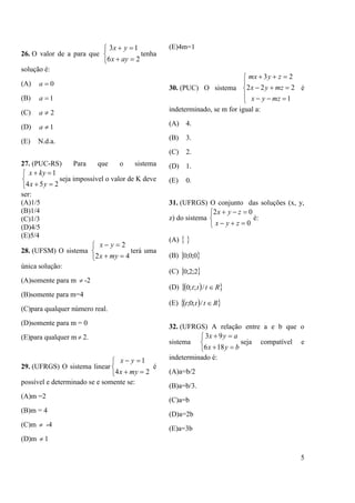 5
26. O valor de a para que





26
13
ayx
yx
tenha
solução é:
(A) 0a
(B) 1a
(C) 2a
(D) 1a
(E) N.d.a.
27. (PUC-RS) Para que o sistema





254
1
yx
kyx
seja impossível o valor de K deve
ser:
(A)1/5
(B)1/4
(C)1/3
(D)4/5
(E)5/4
28. (UFSM) O sistema





42
2
myx
yx
terá uma
única solução:
(A)somente para m  -2
(B)somente para m=4
(C)para qualquer número real.
(D)somente para m = 0
(E)para qualquer m  2.
29. (UFRGS) O sistema linear





24
1
myx
yx
é
possível e determinado se e somente se:
(A)m =2
(B)m = 4
(C)m  -4
(D)m  1
(E)4m=1
30. (PUC) O sistema








1
222
23
mzyx
mzyx
zymx
é
indeterminado, se m for igual a:
(A) 4.
(B) 3.
(C) 2.
(D) 1.
(E) 0.
31. (UFRGS) O conjunto das soluções (x, y,
z) do sistema





0
02
zyx
zyx
é:
(A)  
(B)  0;0;0
(C)  2;2;0
(D)   Rttt /;;0
(E)   Rttt /;0;
32. (UFRGS) A relação entre a e b que o
sistema





byx
ayx
186
93
seja compatível e
indeterminado é:
(A)a=b/2
(B)a=b/3.
(C)a=b
(D)a=2b
(E)a=3b
 