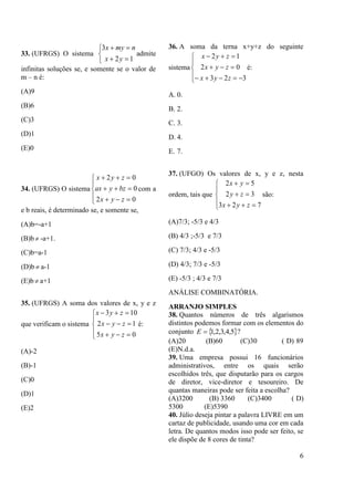 6
33. (UFRGS) O sistema





12
3
yx
nmyx
admite
infinitas soluções se, e somente se o valor de
m – n é:
(A)9
(B)6
(C)3
(D)1
(E)0
34. (UFRGS) O sistema








02
0
02
zyx
bzyax
zyx
com a
e b reais, é determinado se, e somente se,
(A)b=-a+1
(B)b  -a+1.
(C)b=a-1
(D)b  a-1
(E)b  a+1
35. (UFRGS) A soma dos valores de x, y e z
que verificam o sistema








05
12
103
zyx
zyx
zyx
é:
(A)-2
(B)-1
(C)0
(D)1
(E)2
36. A soma da terna x+y+z do seguinte
sistema








323
02
12
zyx
zyx
zyx
é:
A. 0.
B. 2.
C. 3.
D. 4.
E. 7.
37. (UFGO) Os valores de x, y e z, nesta
ordem, tais que








723
32
52
zyx
zy
yx
são:
(A)7/3; -5/3 e 4/3
(B) 4/3 ;-5/3 e 7/3
(C) 7/3; 4/3 e -5/3
(D) 4/3; 7/3 e -5/3
(E) -5/3 ; 4/3 e 7/3
ANÁLISE COMBINATÓRIA.
ARRANJO SIMPLES
38. Quantos números de três algarismos
distintos podemos formar com os elementos do
conjunto  5,4,3,2,1E ?
(A)20 (B)60 (C)30 ( D) 89
(E)N.d.a.
39. Uma empresa possui 16 funcionários
administrativos, entre os quais serão
escolhidos três, que disputarão para os cargos
de diretor, vice-diretor e tesoureiro. De
quantas maneiras pode ser feita a escolha?
(A)3200 (B) 3360 (C)3400 ( D)
5300 (E)5390
40. Júlio deseja pintar a palavra LIVRE em um
cartaz de publicidade, usando uma cor em cada
letra. De quantos modos isso pode ser feito, se
ele dispõe de 8 cores de tinta?
 