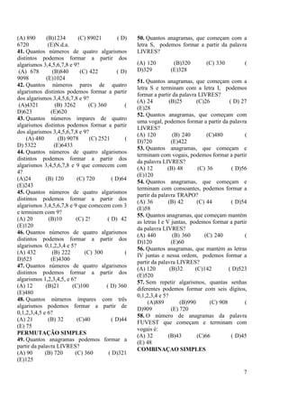 7
(A) 890 (B)1234 (C) 89021 ( D)
6720 (E)N.d.a.
41. Quantos números de quatro algarismos
distintos podemos formar a partir dos
algarismos 3,4,5,6,7,8 e 9?
(A) 678 (B)840 (C) 422 ( D)
9098 (E)1024
42. Quantos números pares de quatro
algarismos distintos podemos formar a partir
dos algarismos 3,4,5,6,7,8 e 9?
(A)4321 (B) 3262 (C) 360 (
D)623 (E)620
43. Quantos números impares de quatro
algarismos distintos podemos formar a partir
dos algarismos 3,4,5,6,7,8 e 9?
(A) 480 (B) 9078 (C) 2521 (
D) 5322 (E)6433
44. Quantos números de quatro algarismos
distintos podemos formar a partir dos
algarismos 3,4,5,6,7,8 e 9 que comecem com
4?
(A)24 (B) 120 (C) 720 ( D)64
(E)243
45. Quantos números de quatro algarismos
distintos podemos formar a partir dos
algarismos 3,4,5,6,7,8 e 9 que comecem com 3
e terminem com 9?
(A) 20 (B)10 (C) 2! ( D) 42
(E)120
46. Quantos números de quatro algarismos
distintos podemos formar a partir dos
algarismos 0,1,2,3,4 e 5?
(A) 432 (B) 222 (C) 300 (
D)523 (E)4300
47. Quantos números de quatro algarismos
distintos podemos formar a partir dos
algarismos 1,2,3,4,5, e 6?
(A) 12 (B)21 (C)100 ( D) 360
(E)480
48. Quantos números ímpares com três
algarismos podemos formar a partir de
0,1,2,3,4,5 e 6?
(A) 21 (B) 32 (C)40 ( D)44
(E) 75
PERMUTAÇÃO SIMPLES
49. Quantos anagramas podemos formar a
partir da palavra LIVRES?
(A) 90 (B) 720 (C) 360 ( D)321
(E)125
50. Quantos anagramas, que começam com a
letra S, podemos formar a partir da palavra
LIVRES?
(A) 120 (B)320 (C) 330 (
D)329 (E)328
51. Quantos anagramas, que começam com a
letra S e terminam com a letra I, podemos
formar a partir da palavra LIVRES?
(A) 24 (B)25 (C)26 ( D) 27
(E)28
52. Quantos anagramas, que começam com
uma vogal, podemos formar a partir da palavra
LIVRES?
(A) 120 (B) 240 (C)480 (
D)720 (E)422
53. Quantos anagramas, que começam e
terminam com vogais, podemos formar a partir
da palavra LIVRES?
(A) 12 (B) 48 (C) 36 ( D)56
(E)120
54. Quantos anagramas, que começam e
terminam com consoantes, podemos formar a
partir da palavra TRAPO?
(A) 36 (B) 42 (C) 44 ( D)54
(E)58
55. Quantos anagramas, que começam mantém
as letras I e V juntas, podemos formar a partir
da palavra LIVRES?
(A) 440 (B) 360 (C) 240 (
D)120 (E)60
56. Quantos anagramas, que mantém as letras
IV juntas e nessa ordem, podemos formar a
partir da palavra LIVRES?
(A) 120 (B)32 (C)142 ( D)523
(E)520
57. Sem repetir algarismos, quantas senhas
diferentes podemos formar com seis dígitos,
0,1,2,3,4 e 5?
(A)889 (B)990 (C) 908 (
D)909 (E) 720
58. O número de anagramas da palavra
FUVEST que começam e terminam com
vogais é:
(A) 32 (B)43 (C)66 ( D)45
(E) 48
COMBINAÇAO SIMPLES
 