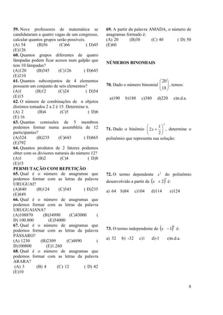 8
59. Nove professores de matemática se
candidataram a quatro vagas de um congresso,
calcular quantos grupos serão possíveis.
(A) 54 (B)56 (C)66 ( D)45
(E)126
60. Quantos grupos diferentes de quatro
lâmpadas podem ficar acesos num galpão que
tem 10 lâmpadas?
(A)120 (B)345 (C)126 ( D)645
(E)210
61. Quantos subconjuntos de 4 elementos
possuem um conjunto de seis elementos?
(A)1 (B)12 (C)24 ( D)54
(E)15
62. O número de combinações de n objetos
distintos tomados 2 a 2 é 15. Determine n.
(A) 2 (B)4 (C)5 ( D)6
(E) 16
63. Quantas comissões de 5 membros
podemos formar numa assembléia de 12
participantes?
(A)324 (B)235 (C)643 ( D)865
(E)792
64. Quantos produtos de 2 fatores podemos
obter com os divisores naturais do número 12?
(A)1 (B)2 (C)4 ( D)8
(E)15
PERMUTAÇÃO COM REPETIÇÃO
65. Qual é o número de anagramas que
podemos formar com as letras da palavra
URUGUAI?
(A)840 (B)124 (C)543 ( D)235
(E)849
66. Qual é o número de anagramas que
podemos formar com as letras da palavra
URUGUAIANA?
(A)108870 (B)34990 (C)43000 (
D) 100.800 (E)54000
67. Qual é o número de anagramas que
podemos formar com as letras da palavra
PÁSSARO?
(A) 1230 (B)2309 (C)4890 (
D)100800 (E)1.260
68. Qual é o número de anagramas que
podemos formar com as letras da palavra
ARARA?
(A) 3 (B) 4 (C) 12 ( D) 42
(E)10
69. A partir da palavra AMADA, o número de
anagramas formado é:
(A) 20 (B)30 (C) 40 ( D) 50
(E)60
NÚMEROS BINOMIAIS
70. Dado o número binomial 





18
20
, temos:
a)190 b)180 c)380 d)220 e)n.d.a.
71. Dado o binômio
5
2
1
2 





x , determine o
polinômio que representa sua solução:
72. O termo dependente 5
x do polinômio
desenvolvido a partir de  7
2x é:
a) 64 b)84 c)104 d)114 e)124
73. O termo independente de  6
1x é:
a) 32 b) -32 c)1 d)-1 e)n.d.a.
 