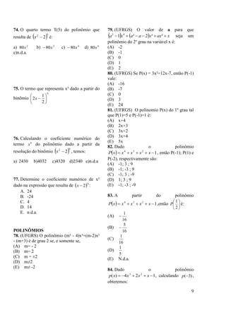 9
74. O quarto termo T(5) do polinômio que
resulta de  52
2x é:
a) 2
80x b) 2
80x c) 4
80x d) 4
80x
e)n.d.a.
75. O termo que representa x³ dado a partir do
binômio
6
2
1
2 





x
76. Calculando o coeficiente numérico do
termo 8
x do polinômio dado a partir da
resolução do binômio  92
2x , temos:
a) 2430 b)4032 c)4320 d)2340 e)n.d.a
77. Determine o coeficiente numérico de x²
dado na expressão que resulta de  4
2x :
A. 24
B. -24
C. 4
D. 14
E. n.d.a.
POLINÔMIOS
78. (UFGRS) O polinômio (m² - 4)x³+(m-2)x²
- (m+3) é de grau 2 se, e somente se,
(A) m= - 2
(B) m= 2
(C) m = ±2
(D) m≠2
(E) m≠ -2
79. (UFRGS) O valor de a para que
    xaxxaaxa  ²³2²1 42
seja um
polinômio do 2º grau na variável x é:
(A) -2
(B) -1
(C) 0
(D) 1
(E) 2
80. (UFRGS) Se P(x) = 3x²+12x-7, então P(-1)
vale:
(A) -16
(B) -7
(C) 0
(D) 3
(E) 24
81. (UFRGS) O polinomio P(x) do 1º grau tal
que P(1)=5 e P(-1)=1 é:
(A) x+4
(B) 2x+3
(C) 3x+2
(D) 3x+4
(E) 5x
82. Dado o polinômio
  1234
 xxxxxP , então P(-1); P(1) e
P(-2), respectivamente são:
(A) -1; 3 ; 9
(B) -1; -3 ; 9
(C) -1; 3 ; -9
(D) 1; 3 ; 9
(E) -1; -3 ; -9
83. A partir do polinômio
  1234
 xxxxxP ,então 





2
1
P é:
(A)
16
1

(B)
16
5

(C)
16
1
(D)
5
1
(E) N.d.a.
84. Dado o polinômio
124)( 23
 xxxxp , calculando )3(p ,
obteremos:
 