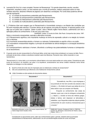 5. Leonardo Da Vinci foi o mais completo “Homem da Renascença”. Foi grande desenhista, escritor, escultor,
engenheiro, arquiteto e pintor, um dos maiores que o mundo já conheceu, realizou pesquisas sobre os mais
variados assuntos, deixando milhares de páginas com desenhos e anotações. Por conta disso podemos afirmar
que ele representa:
a) é a síntese do teocentrismo pretendido pelo Renascimento.
b) é a análise do antropocentrismo pretendido pelo Renascimento.
c) é a síntese do heliocentrismo pretendido pelo Renascimento.
d) é a análise do multiculturalismo pretendido pelo Renascimento.
6. [...] Podemos dizer sem exagero que no Renascimento a humanidade começou a se libertar das condições que
lhe eram impostas pela natureza. O homem deixou de ser apenas uma parte da natureza. A natureza passou a ser
algo que se podia usar e explorar. ‘Saber é poder’, dizia o filósofo inglês Francis Bacon, sublinhando com isto a
aplicação prática do conhecimento. E isto era uma coisa nova.
GAARDER, Jostein. O mundo de Sofia. São Paulo: Companhia das Letras, 1997.
Sobre o movimento renascentista, assinale a alternativa incorreta.
a) O Renascimento significou uma importante mudança na forma de expressão cultural e na relação do homem
com a natureza.
b) O movimento renascentista estudou o homem e a natureza, fundamentado no espírito crítico e na razão.
c) O racionalismo renascentista resgatou o princípio da autoridade da ciência teológica e a concepção teocêntrica
de mundo.
d) O antropocentrismo valorizava o homem, difundindo a confiança nas potencialidades humanas e contrapondo-
se ao teocentrismo.
7. O grande centro da arte renascentista foi a Península Itálica, ainda hoje muitas obras embelezam os museus da Itália. Para a
produção de tais obras, artistas e estudiosos recebiam apoio dos Mecenas. Pensando nisso, defina mecenato e o que
representava.
“Renascimento é o nome dado a um movimento cultural italiano e às suas repercussões em outros países. Caracteriza-se pela
busca da harmonia e do equilíbrio nas artes e na arquitetura, acrescentando aos temas cristãos medievais outros temas
inspirados na mitologia e na vida cotidiana”
8. Qual foi a fonte (de onde veio) de inspiração para os intelectuais e artistas do renascimento?
9. Cite uma característica que diferencie a era medieval do renascimento cultural.
10. (Ufpr) Considere os dois extratos de documentos abaixo:
Documento 1 Documento 2
“Aconselho-te, meu filho, a que empregues a
tua juventude em tirar bom proveito dos estudos e das
virtudes (...). Do direito civil quero que saibas de cor os
belos textos e que vos compare com filosofia.
Enquanto ao conhecimento das coisas da
natureza, quero que a isso te entregues curiosamente
(...) depois (...) revisita os livros dos médicos gregos,
árabes e latinos, sem desprezar os talmudistas e
cabalistas, e por frequentes anatomias adquire perfeito
conhecimento do outro mundo [o microcosmos] que é
o homem.”
Ilustrações publicadas na obra “De humani corporis fabrica”, do
médico belga André Vessálio (1543).
RABELAIS, François. Pantagruel [1532]. In: FREITAS,
Gustavo de. 900 textos e documentos de História. Lisboa:
Plátano, 1976, v. 11.
Considerando os documentos acima, além dos conhecimentos sobre o período, disserte sobre as principais
características do Renascimento, relacionando- as com as transformações sociais em curso na Europa.
 