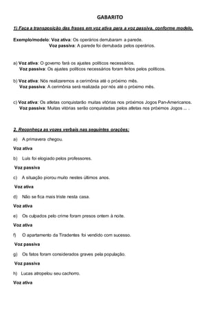 GABARITO
1) Faça a transposição das frases em voz ativa para a voz passiva, conforme modelo.
Exemplo/modelo: Voz ativa: Os operários derrubaram a parede.
Voz passiva: A parede foi derrubada pelos operários.
a) Voz ativa: O governo fará os ajustes políticos necessários.
Voz passiva: Os ajustes políticos necessários foram feitos pelos políticos.
b) Voz ativa: Nós realizaremos a cerimônia até o próximo mês.
Voz passiva: A cerimônia será realizada por nós até o próximo mês.
c) Voz ativa: Os atletas conquistarão muitas vitórias nos próximos Jogos Pan-Americanos.
Voz passiva: Muitas vitórias serão conquistadas pelos atletas nos próximos Jogos ... .
2. Reconheça as vozes verbais nas seguintes orações:
a) A primavera chegou.
Voz ativa
b) Luís foi elogiado pelos professores.
Voz passiva
c) A situação piorou muito nestes últimos anos.
Voz ativa
d) Não se fica mais triste nesta casa.
Voz ativa
e) Os culpados pelo crime foram presos ontem à noite.
Voz ativa
f) O apartamento da Tiradentes foi vendido com sucesso.
Voz passiva
g) Os fatos foram considerados graves pela população.
Voz passiva
h) Lucas atropelou seu cachorro.
Voz ativa
 