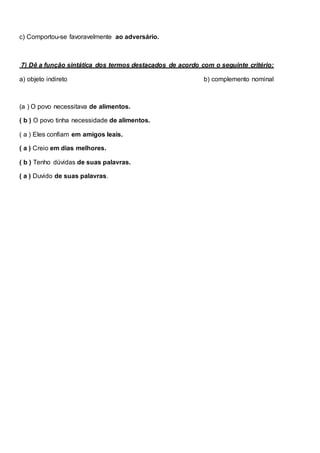 c) Comportou-se favoravelmente ao adversário.
7) Dê a função sintática dos termos destacados de acordo com o seguinte critério:
a) objeto indireto b) complemento nominal
(a ) O povo necessitava de alimentos.
( b ) O povo tinha necessidade de alimentos.
( a ) Eles confiam em amigos leais.
( a ) Creio em dias melhores.
( b ) Tenho dúvidas de suas palavras.
( a ) Duvido de suas palavras.
 