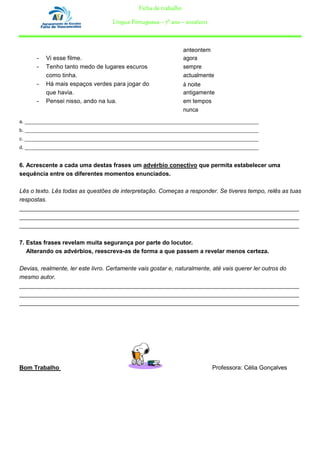 Ficha de trabalho

                                   Língua Portuguesa – 7º ano – 2010/2011



                                                                 anteontem
      –   Vi esse filme.                                         agora
      –   Tenho tanto medo de lugares escuros                    sempre
          como tinha.                                            actualmente
      –   Há mais espaços verdes para jogar do                   à noite
          que havia.                                             antigamente
      –   Pensei nisso, ando na lua.                             em tempos
                                                                 nunca
a. _______________________________________________________________________________________
b. _______________________________________________________________________________________
c. _______________________________________________________________________________________
d. _______________________________________________________________________________________


6. Acrescente a cada uma destas frases um advérbio conectivo que permita estabelecer uma
sequência entre os diferentes momentos enunciados.

Lês o texto. Lês todas as questões de interpretação. Começas a responder. Se tiveres tempo, relês as tuas
respostas.
_____________________________________________________________________________________
_____________________________________________________________________________________
_____________________________________________________________________________________

7. Estas frases revelam muita segurança por parte do locutor.
   Alterando os advérbios, reescreva-as de forma a que passem a revelar menos certeza.

Devias, realmente, ler este livro. Certamente vais gostar e, naturalmente, até vais querer ler outros do
mesmo autor.
_____________________________________________________________________________________
_____________________________________________________________________________________
_____________________________________________________________________________________




Bom Trabalho                                                                Professora: Célia Gonçalves
 