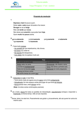 Ficha de trabalho

                                 Língua Portuguesa – 7º ano – 2010/2011




                                         Proposta de resolução

1
       Depressa e bem há pouco quem.
       Deitar cedo e cedo erguer dá saúde e faz crescer.
       Devagar se vai ao longe.
       Mais vale tarde que nunca.
       Não deixes para amanhã o que podes fazer hoje.
       Quem muito fala pouco acerta.

2.
     apressadamente            cuidadosamente           perigosamente           erradamente
      rigorosamente            furiosamente

3.
     ÷ Fazes tudo à pressa.
       ÷ Ao contrário do que esperávamos, não choveu.
       ÷ Em breve vou visitar-te.
       ÷ De repente ele desapareceu.
       ÷ Com efeito não me apetece muito sair.
4.
                                                     Frase
             com advérbio de predicado                       com advérbio de frase
             Ainda, estou na cama.                           Obviamente, não fizeste a cama.
             Levanta-te imediatamente!                       Talvez não tenha a primeira aula.
             Gosto de me levantar tarde.                     Realmente és muito preguiçoso.
             Pousa aí os livros e come.
             Não tenho tempo de comer aqui.

5. ÷
       Anteontem à noite vi esse filme.
       ÷ Tenho tanto medo de lugares escuros agora como tinha antigamente.
       ÷ Actualmente, há mais espaços verdes para jogar do que havia em tempos.
       ÷ Nunca pensei nisso, ando sempre na lua.
       (Nota: há várias outras combinações possíveis)

6.
     Lês o texto, depois lês todas as questões de interpretação, seguidamente começas a responder e,
       finalmente, se tiveres tempo, relês as tuas respostas.

7.
     Devias, talvez, ler este livro. Possivelmente vais gostar e, provavelmente, até vais querer ler outros do
       mesmo autor.
 