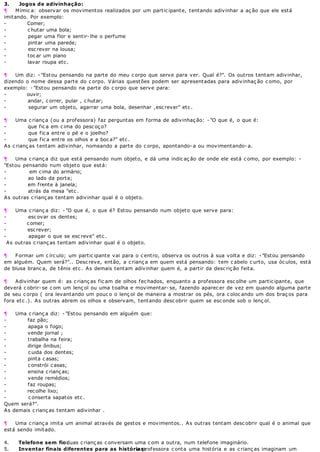 3. Jogos de adivinhação:
¶ Mímic a: observar os movimentos realizados por um partic ipante, tentando adivinhar a aç ão que ele está
imitando. Por exemplo:
- Comer;
- c hutar uma bola;
- pegar uma flor e sentir- lhe o perfume
- pintar uma parede;
- esc rever na lousa;
- toc ar um piano
- lavar roupa etc .
¶ Um diz: - "Estou pensando na parte do meu c orpo que serve para ver. Qual é?". Os outros tentam adivinhar,
dizendo o nome dessa parte do c orpo. Várias questões podem ser apresentadas para adivinhaç ão c omo, por
exemplo: - "Estou pensando na parte do c orpo que serve para:
- ouvir;
- andar, c orrer, pular , c hutar;
- segurar um objeto, agarrar uma bola, desenhar ,esc rever" etc .
¶ Uma c rianç a (ou a professora) faz perguntas em forma de adivinhaç ão: - "O que é, o que é:
- que fic a em c ima do pesc oç o?
- que fic a entre o pé e o joelho?
- que fic a entre os olhos e a boc a?" etc .
As c rianç as tentam adivinhar, nomeando a parte do c orpo, apontando- a ou movimentando- a.
¶ Uma c rianç a diz que está pensando num objeto, e dá uma indic aç ão de onde ele está c omo, por exemplo: -
"Estou pensando num objeto que está:
- em cima do armário;
- ao lado da porta;
- em frente à janela;
- atrás da mesa "etc .
As outras c rianç as tentam adivinhar qual é o objeto.
¶ Uma c rianç a diz: - "O que é, o que é? Estou pensando num objeto que serve para:
- esc ovar os dentes;
- comer;
- escrever;
- apagar o que se esc reve" etc .
As outras c rianç as tentam adivinhar qual é o objeto.
¶ Formar um c írc ulo; um partic ipante vai para o c entro, observa os outros à sua volta e diz: - "Estou pensando
em alguém. Quem será?".. Desc reve, então, a c rianç a em quem está pensando: tem c abelo c urto, usa óc ulos, está
de blusa branc a, de tênis etc . As demais tentam adivinhar quem é, a partir da desc riç ão feita.
¶ Adivinhar quem é: as c rianç as fic am de olhos fec hados, enquanto a professora esc olhe um partic ipante, que
deverá c obrir- se c om um lenç ol ou uma toalha e movimentar- se, fazendo aparec er de vez em quando alguma parte
de seu c orpo ( ora levantando um pouc o o lenç ol de maneira a mostrar os pés, ora c oloc ando um dos braç os para
fora etc .). As outras abrem os olhos e observam, tentando desc obrir quem se esc onde sob o lenç ol.
¶ Uma c rianç a diz: - "Estou pensando em alguém que:
- faz pão;
- apaga o fogo;
- vende jornal ;
- trabalha na feira;
- dirige ônibus;
- c uida dos dentes;
- pinta c asas;
- c onstrói c asas;
- ensina c rianç as;
- vende remédios;
- faz roupas;
- recolhe lixo;
- c onserta sapatos etc .
Quem será?".
As demais c rianç as tentam adivinhar .
¶ Uma c rianç a imita um animal através de gestos e movimentos.. As outras tentam desc obrir qual é o animal que
está sendo imitado.
4. Telefone sem fio:duas c rianç as c onversam uma c om a outra, num telefone imaginário.
5. Inventar finais diferentes para as histórias:a professora c onta uma história e as c rianç as imaginam um
 