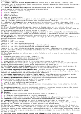 final diferente para ela.
6. Inventar histórias à vista de gravuras:a c rianç a observa duas ou três gravuras, c ontendo c enas
relac ionadas entre si, e as c oloc a em ordem, de ac ordo c om a seqüênc ia das aç ões. Depois imagina uma história à
vista da seqüênc ia das c enas.
7. Seguir um percurso indicado:divididos em pequenos grupos, brinc ar de trenzinho, movimentando- se
segundo o perc urso indic ado pela professora ou por uma das c rianç as:
¶ passar por entre a c adeira e a parede;
¶ virar para a esquerda;
¶ seguir em frente;
¶ dobrar para a direita;
¶ andar em volta da mesa etc .
8. Estimar distâncias:marc ar um ponto de saída e um ponto de c hegada (por exemplo, uma pedra e uma
c aixa). A c rianç a faz o perc urso de um ponto a outro, c ontando quantos passos deu.
9. Brincar de espelho, usando todo o corpo: uma c rianç a se movimenta, virando a c abeç a para o lado,
levantando um braç o ou uma perna etc . As outras c rianç as fazem o papel do espelho, reproduzindo as suas
posiç ões.
10. Brincar de espelho, usando apenas a cabeça e o rosto: formar duplas, um em frente ao outro; um
movimenta a c abeç a, os olhos, a boc a, fazendo uma expressão de alegria, tristeza, surpresa, ou uma c areta, e o
outro reproduz a expressão fac ial do primeiro (revezar as c rianç as).
11. Repetir e inventar: divididos em pequenos grupos, um ao lado do outro: um deles faz um movimento c omo,
por exemplo, levantar braç o ou a perna, dar um passo à frente etc .; o que está ao seu lado c opia este movimento
e ac resc enta mais um, e assim suc essivamente; rec omeç ar a partir do último a realizar o exerc íc io.
12. Ampliar frases:uma c rianç a diz uma frase para um c olega, que deverá repeti- la para outra, ampliando- a, e
assim suc essivamente. Por exemplo:
"Paulo foi ao c irc o;
"Paulo foi ao c irc o e viu o palhaç o;
"Paulo foi ao c irc o e viu o palhaç o fazendo graç a;
"Paulo foi ao c irc o e viu o palhaç o fazendo graç a e o domador de leões;
"Paulo foi ao c irc o e viu o palhaç o fazendo graç a, o domador de leões e o mágic o;
"Paulo foi ao c irc o e viu o palhaç o fazendo graç a, o domador de leões e o mágic o que tirou um c oelho da c artola".
E assim a brinc adeira c ontinua, c om as c rianç as repetindo o que os c olegas disseram e ac resc entando mais alguma
palavra ou expressão.
13. Reconhecer sons:fic ar em silênc io, c om os olhos fec hados, e ouvir os sons do meio ambiente, tentando
rec onhec ê- los:
¶ sons da natureza: água, vento, trovão, c huva etc .;
¶ sons produzidos pelo c orpo: vozes, batidas de pés no c hão,
¶ batidas de palmas, sons produzidos pelo andar etc .;
¶ sons produzidos por objetos: barulho de c arro, motoc ic leta, máquina de datilografar etc .
14. Descobrir de onde vem o ruído:uma c rianç a, de olhos vendados, deve dizer ou apontar para o loc al de onde
provém determinado som (passos, palmas, vozes, sons produzidos por objetos etc . ) .
15. Reconhecer objetos através do som:deixar c air alguns objetos (lápis, moeda, borrac ha etc . ); a c rianç a de
olhos vendados, tenta adivinhar qual foi o objeto que, ao c air, provoc ou aquele som.
16. Reconhecer partes do corpo através do som:uma c rianç a faz um som c om o próprio c orpo (bater palmas,
bater os pés no c hão, estalar os dedos, tossir etc .), enquanto outro permanec e de olhos vendados e tenta
desc obrir qual a parte do c orpo que provoc ou aquele som, repetindo- o.
17. Reconhecer o conteúdo dos objetos através do som:desc obrir o c onteúdo de latinhas, c aixas etc ., apenas
ouvindo o som que delas provém, quando movimentadas. Exemplo: pedrinhas, moedas, grãos etc .
18. Movimentar-se seguindo um som:exec utar movimentos pré- estabelec idos de ac ordo c om as c arac terístic as
do som emitido(breve- longo, forte- frac o, grosso- fino) c omo, por exemplo:
¶ ao ouvir um som longo (aaaaaaaaaa), c oloc ar as mãos na
¶ c abeç a; ao ouvir um som breve (aaa), sentar- se; .
19. Desenhar utilizando determinada corquando ouvir sons fortes e, ao ouvir sons frac os, utilizar c or diferente
etc .
20. Reproduzir ritmos:repetir um ritmo produzido pela professora: c om palmas, batendo os pés no c hão, batendo
o lápis sobre a mesa, c om c oquinhos, latinhas c ontendo grãos, pedras, etc .
21. Modelagem:utilizar argila ou massa.
22. Colagem:
¶ de objetos, no plano tridimensional (c aixas de fósforo, palitos de sorvete etc .);
¶ de figuras em folhas de papel de vários tamanhos e espessuras;
¶ de material variado: retalhos pic ados, algodão, folhas, lã, barbantes, grãos, c onfetes, serragem, pó de giz etc .
23. Dobradura:utilizar vários tipos de papel, perc ebendo as diferentes texturas, formas etc .
24. Pintura:a dedo, c om lápis- estac a, giz, pinc éis de grossuras diferentes, lápis de c or c omum etc .
25. Desenhos cegos ao som de ritmos diferentes:c om os olhos fec hados, segurando um lápis- estac a, deixar a
mão deslizar sobre o papel, traç ando linhas ao ac aso, seguindo ritmos lentos e rápidos.
26. Desenho em grupo:formar pequenos grupos, sentados em c írc ulo; c ada um rec ebe uma folha de papel, na
qual faz um desenho. A um sinal c ombinado, c ada c rianç a passa a sua folha para o c olega do lado, que deverá
c ompletar o desenho, e assim suc essivamente, até que todas as c rianç as do grupo tenham desenhado em todas as
folhas. A primeira folha em que a c rianç a desenhou ac aba retornando para ela, ac resc ida dos detalhes desenhados
por todos os c olegas.
27. Desenhar, pintar ou escrever ao som de uma música:desenhar, pintar ou esc rever livremente e parar
 