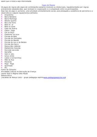 assim que a músic a seja interrompida.
Jogos de Regras
Os jogos de regras são jogos de combinações sensório-motoras ou intelectuais, regulamentados por regras
previamente estabelecidas, que norteiam a cooperação e a competição entre os participantes.
Esse tipo de jogo é, portanto, uma atividade eminentemente social, pois pressupõe a existência de parceiros e a
observância a alguns regulamentos definidos.
¶ Amarelinha
¶ Barra Bandeira
¶ Barra Manteiga
¶ Batata- quente
¶ Boc a do forno
¶ Bola no ar
¶ Bola no túnel
¶ Cabo de Guerra
¶ Cabra- Cega
¶ Caí no Poç o
¶ Coelhinho na toc a
¶ Corrida da Bola
¶ Corrida da Centopéia
¶ Corrida do Bastão
¶ Corrida do ovo e da Batata
¶ Corrida dos Sac is
¶ Danç a das c adeiras
¶ Elefantinho Colorido
¶ Esc onde- esc onde
¶ Garrafão
¶ Gato e rato
¶ Lenç o atrás
¶ Lobos e Carneirinhos
¶ Mãe da Rua
¶ Passarás
¶ Pega- Pega
¶ Queimada
¶ Etc .
Fonte de Consulta:
Atividades Lúdic as na Educ aç ão da Crianç a
Leonor Rizzi e Regina Célia Haydt
Editora Átic a
(rec ebido de Wanya Leite - grupo pedagogia espírita -www.pedagogiaespirita.org)
 