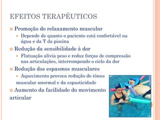 EFEITOS TERAPÊUTICOS
 Promoção do relaxamento muscular
 Depende de quanto o paciente está confortável na
água e da T da piscina
 Redução da sensibilidade à dor
 Flutuação alivia peso e reduz forças de compressão
nas articulações, interrompendo o ciclo da dor
 Redução dos espasmos musculares
 Aquecimento provoca redução do tônus
muscular anormal e da espasticidade
 Aumento da facilidade do movimento
articular
 